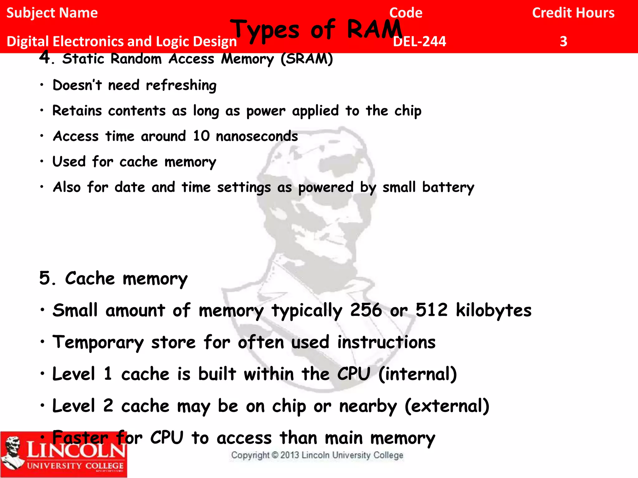 Subject Name Code Credit Hours
Digital Electronics and Logic Design DEL-244 3
4. Static Random Access Memory (SRAM)
• Doesn’t need refreshing
• Retains contents as long as power applied to the chip
• Access time around 10 nanoseconds
• Used for cache memory
• Also for date and time settings as powered by small battery
5. Cache memory
• Small amount of memory typically 256 or 512 kilobytes
• Temporary store for often used instructions
• Level 1 cache is built within the CPU (internal)
• Level 2 cache may be on chip or nearby (external)
• Faster for CPU to access than main memory
Types of RAM
 