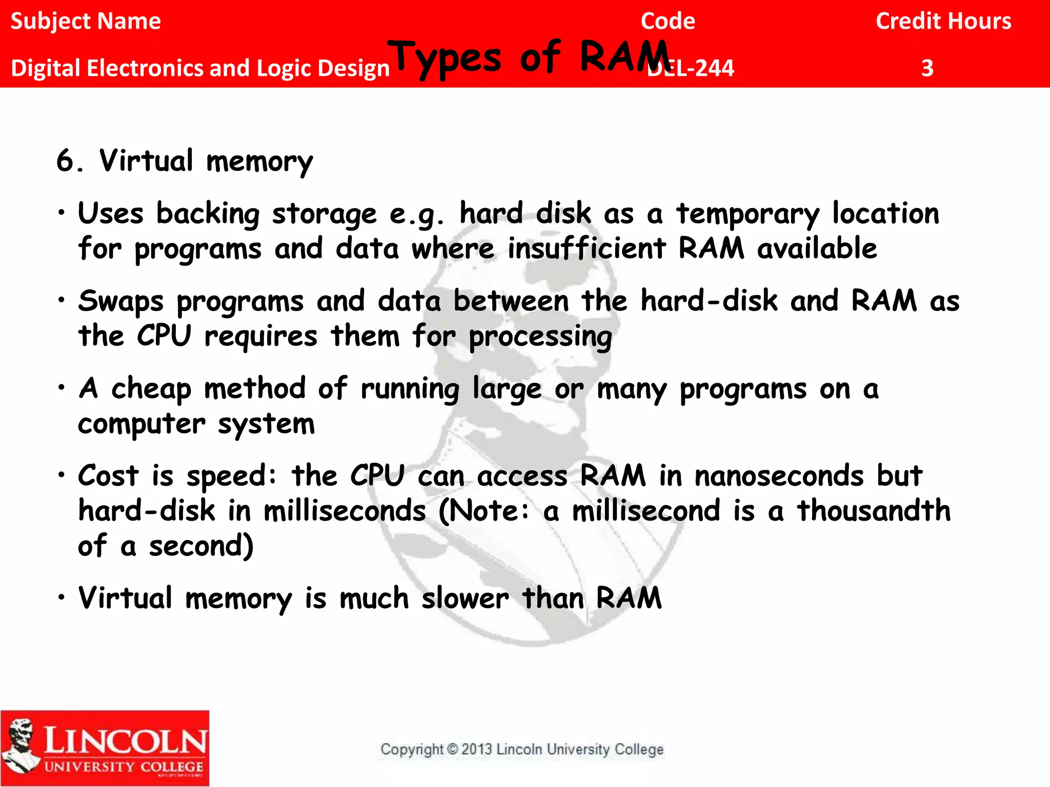Subject Name Code Credit Hours
Digital Electronics and Logic Design DEL-244 3Types of RAM
6. Virtual memory
• Uses backing storage e.g. hard disk as a temporary location
for programs and data where insufficient RAM available
• Swaps programs and data between the hard-disk and RAM as
the CPU requires them for processing
• A cheap method of running large or many programs on a
computer system
• Cost is speed: the CPU can access RAM in nanoseconds but
hard-disk in milliseconds (Note: a millisecond is a thousandth
of a second)
• Virtual memory is much slower than RAM
 