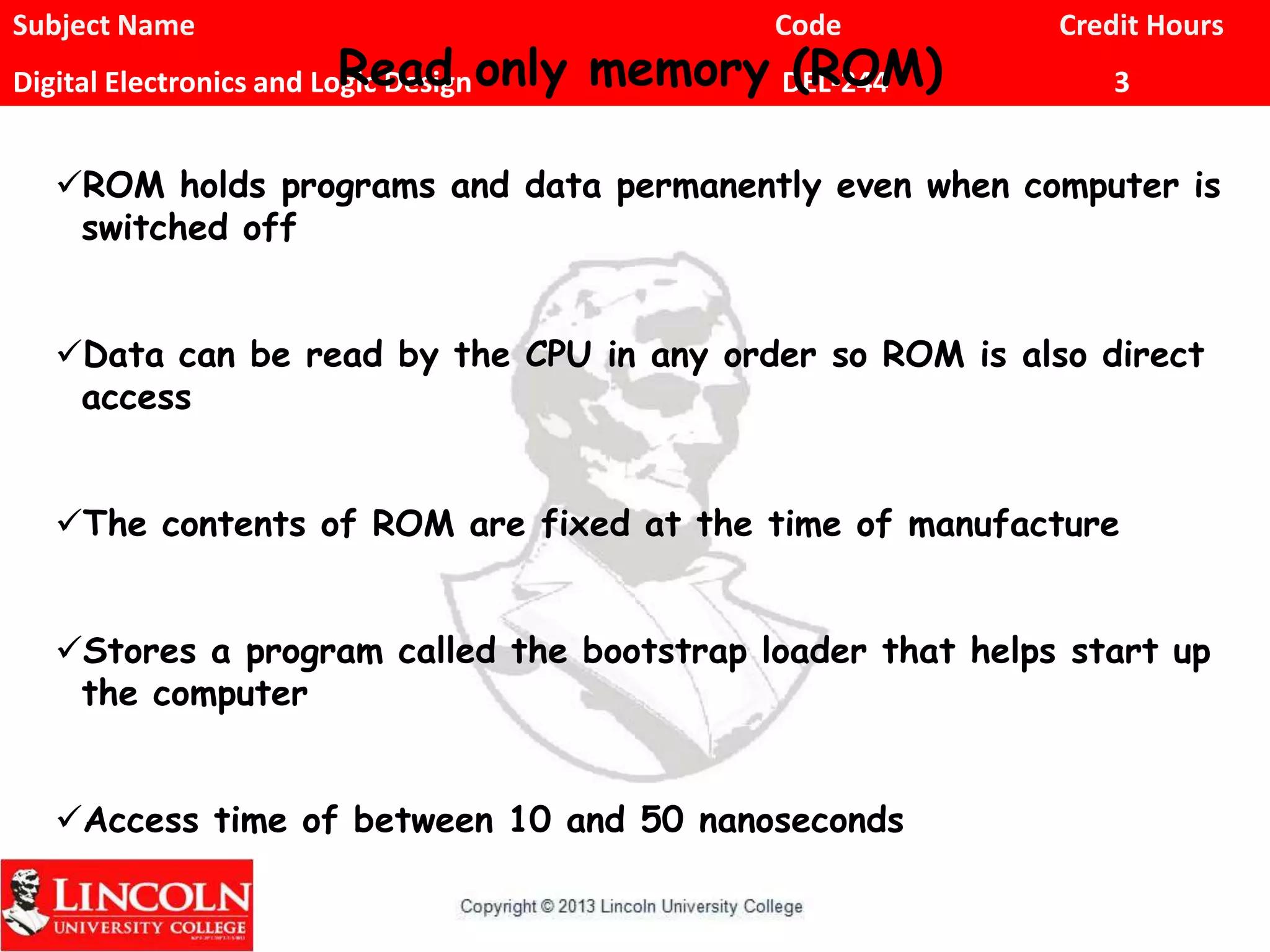 Subject Name Code Credit Hours
Digital Electronics and Logic Design DEL-244 3Read only memory (ROM)
ROM holds programs and data permanently even when computer is
switched off
Data can be read by the CPU in any order so ROM is also direct
access
The contents of ROM are fixed at the time of manufacture
Stores a program called the bootstrap loader that helps start up
the computer
Access time of between 10 and 50 nanoseconds
 