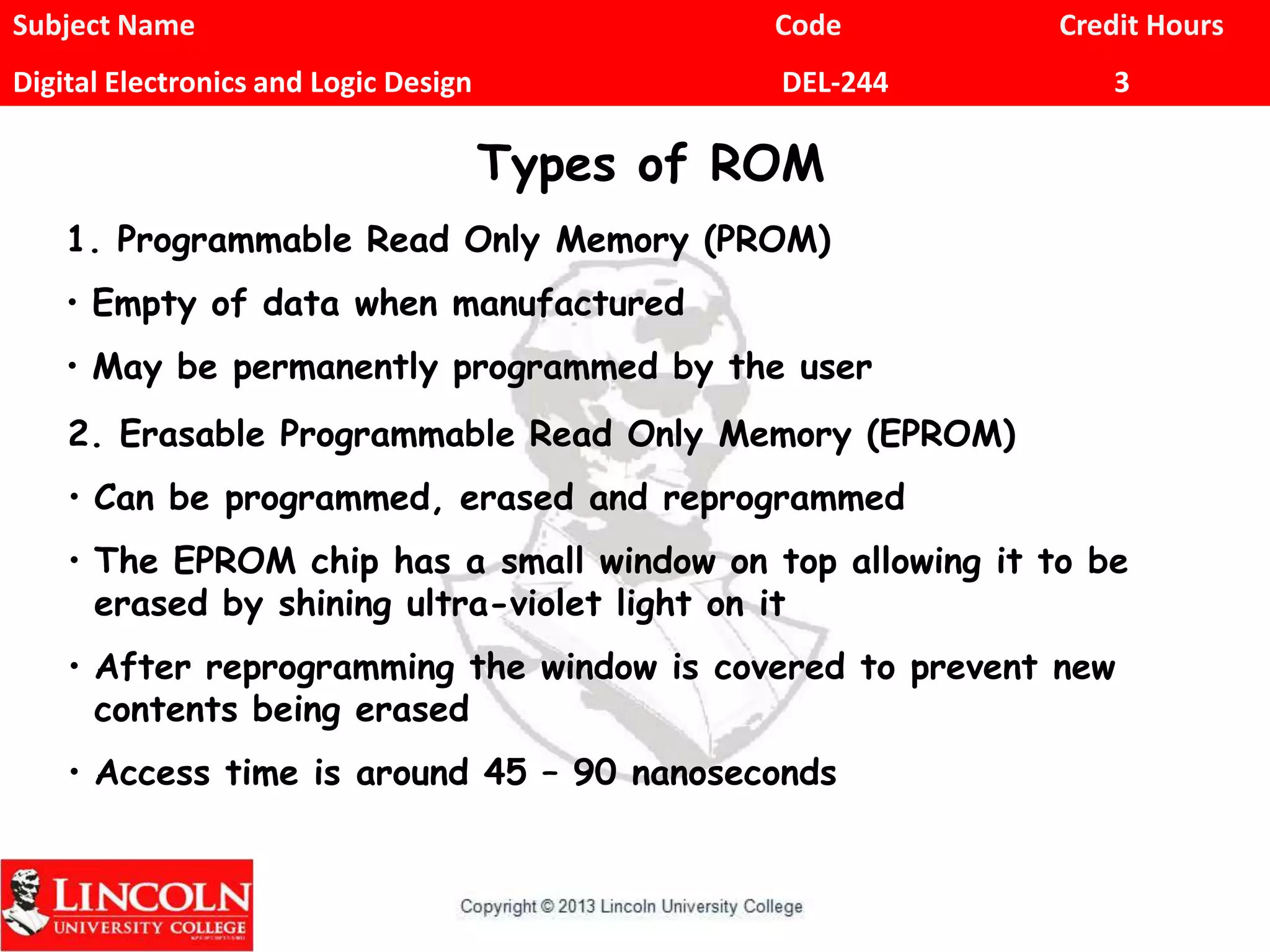 Subject Name Code Credit Hours
Digital Electronics and Logic Design DEL-244 3
Types of ROM
1. Programmable Read Only Memory (PROM)
• Empty of data when manufactured
• May be permanently programmed by the user
2. Erasable Programmable Read Only Memory (EPROM)
• Can be programmed, erased and reprogrammed
• The EPROM chip has a small window on top allowing it to be
erased by shining ultra-violet light on it
• After reprogramming the window is covered to prevent new
contents being erased
• Access time is around 45 – 90 nanoseconds
 
