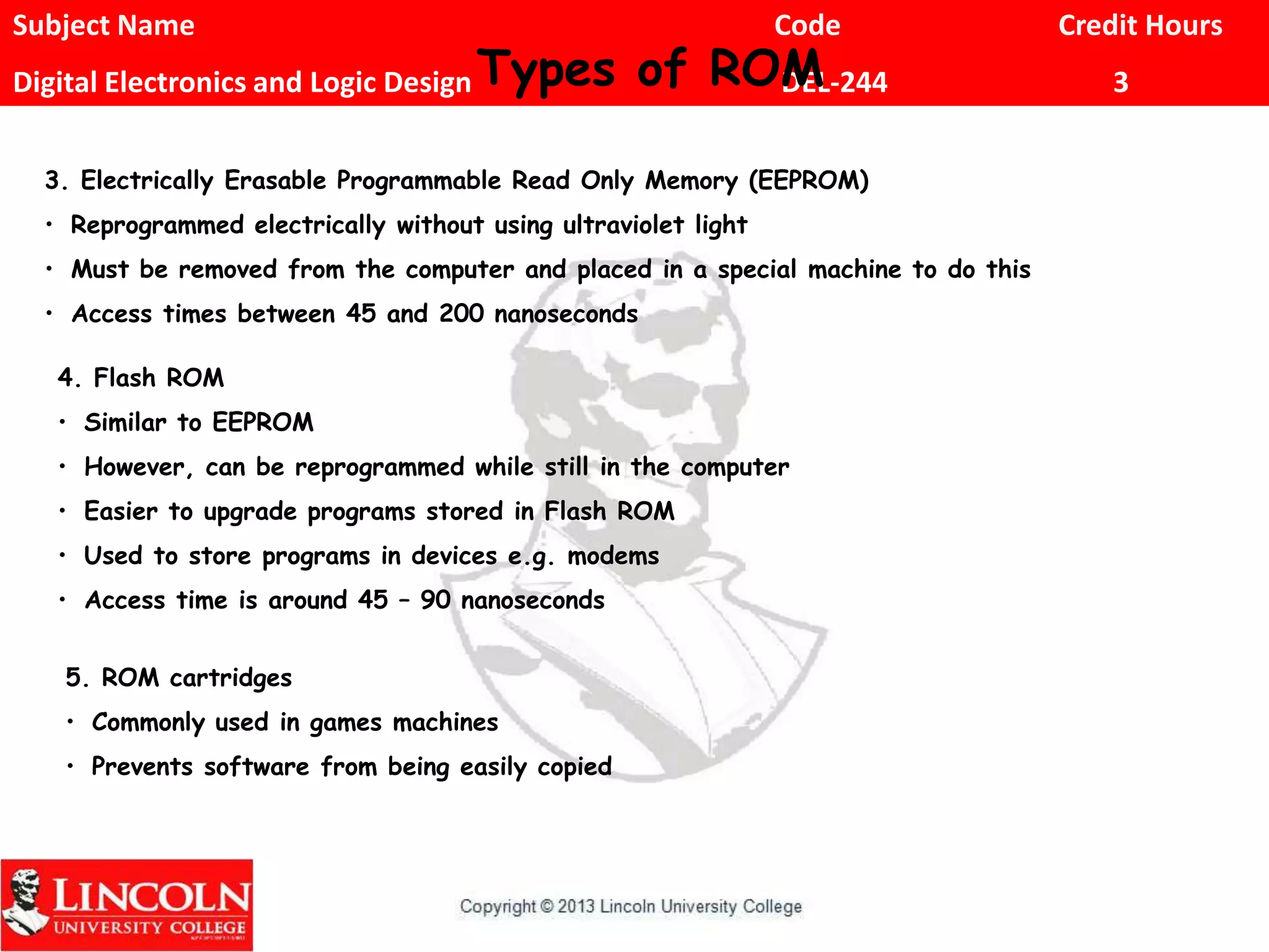 Subject Name Code Credit Hours
Digital Electronics and Logic Design DEL-244 3Types of ROM
3. Electrically Erasable Programmable Read Only Memory (EEPROM)
• Reprogrammed electrically without using ultraviolet light
• Must be removed from the computer and placed in a special machine to do this
• Access times between 45 and 200 nanoseconds
4. Flash ROM
• Similar to EEPROM
• However, can be reprogrammed while still in the computer
• Easier to upgrade programs stored in Flash ROM
• Used to store programs in devices e.g. modems
• Access time is around 45 – 90 nanoseconds
5. ROM cartridges
• Commonly used in games machines
• Prevents software from being easily copied
 
