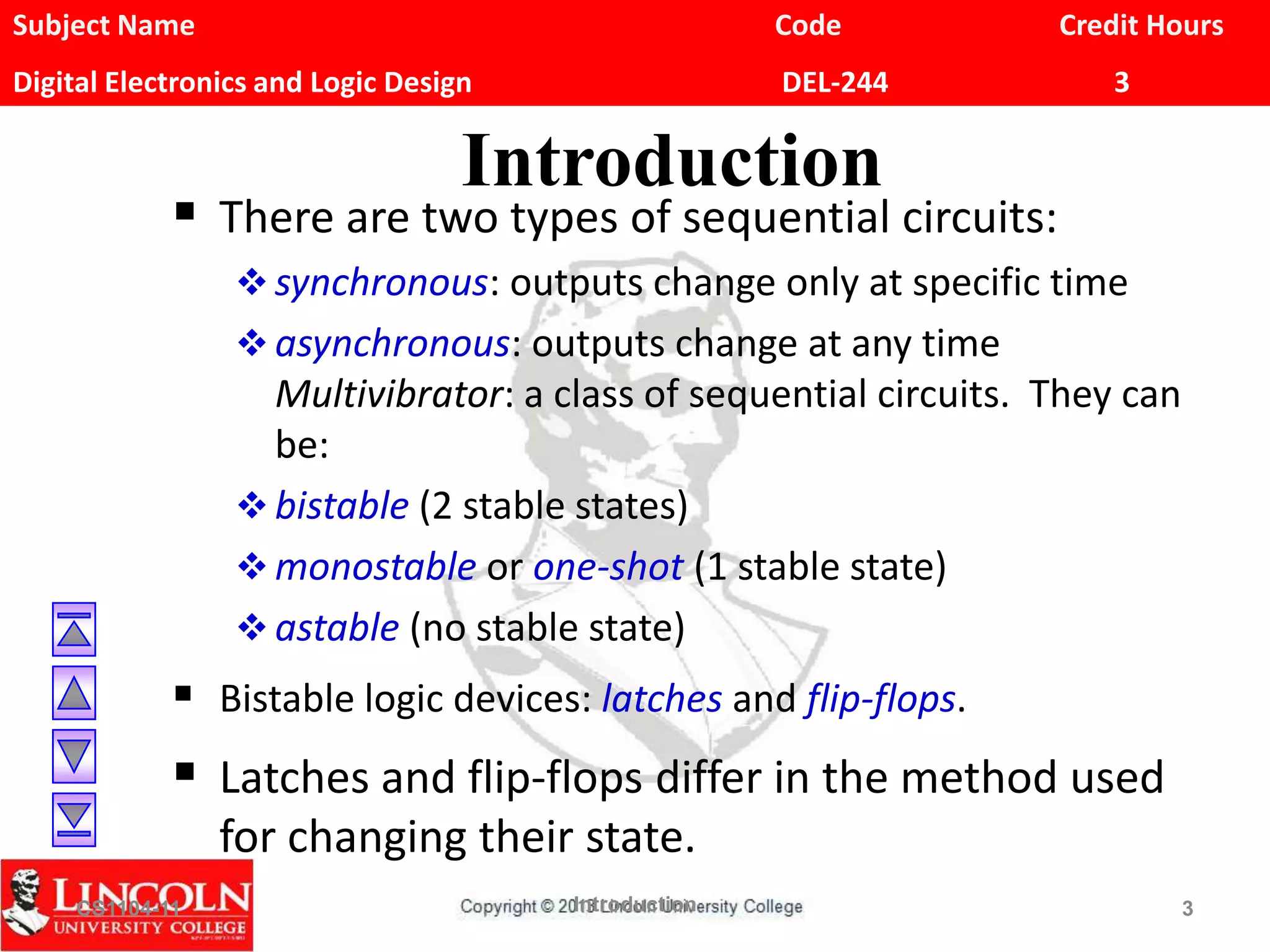 Subject Name Code Credit Hours
Digital Electronics and Logic Design DEL-244 3
Introduction
 There are two types of sequential circuits:
 synchronous: outputs change only at specific time
 asynchronous: outputs change at any time
Multivibrator: a class of sequential circuits. They can
be:
 bistable (2 stable states)
 monostable or one-shot (1 stable state)
 astable (no stable state)
 Bistable logic devices: latches and flip-flops.
 Latches and flip-flops differ in the method used
for changing their state.
CS1104-11 Introduction 3
 