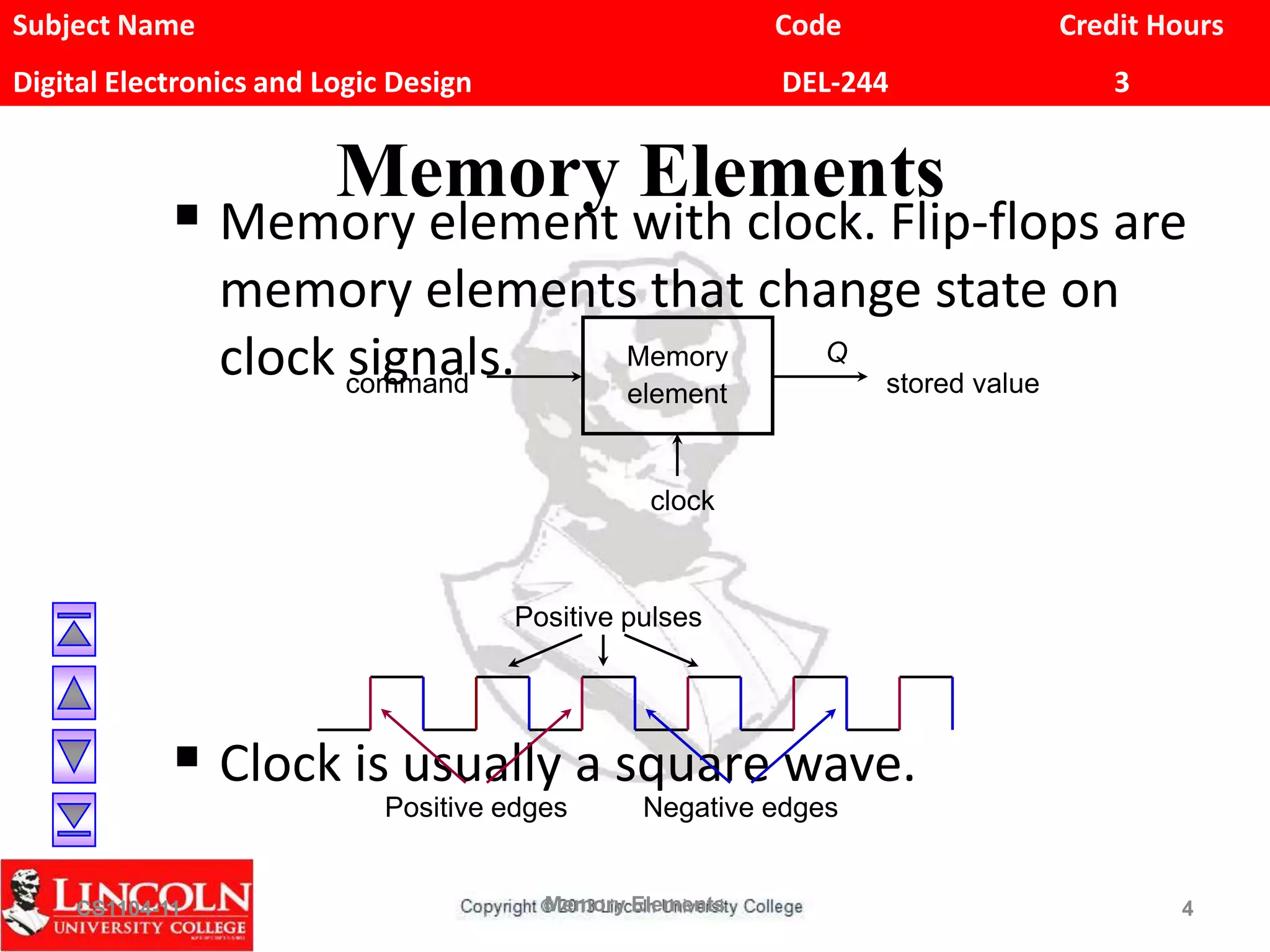 Subject Name Code Credit Hours
Digital Electronics and Logic Design DEL-244 3
Memory Elements
 Memory element with clock. Flip-flops are
memory elements that change state on
clock signals.
 Clock is usually a square wave.
CS1104-11 Memory Elements 4
command
Memory
element stored value
Q
clock
Positive edges Negative edges
Positive pulses
 