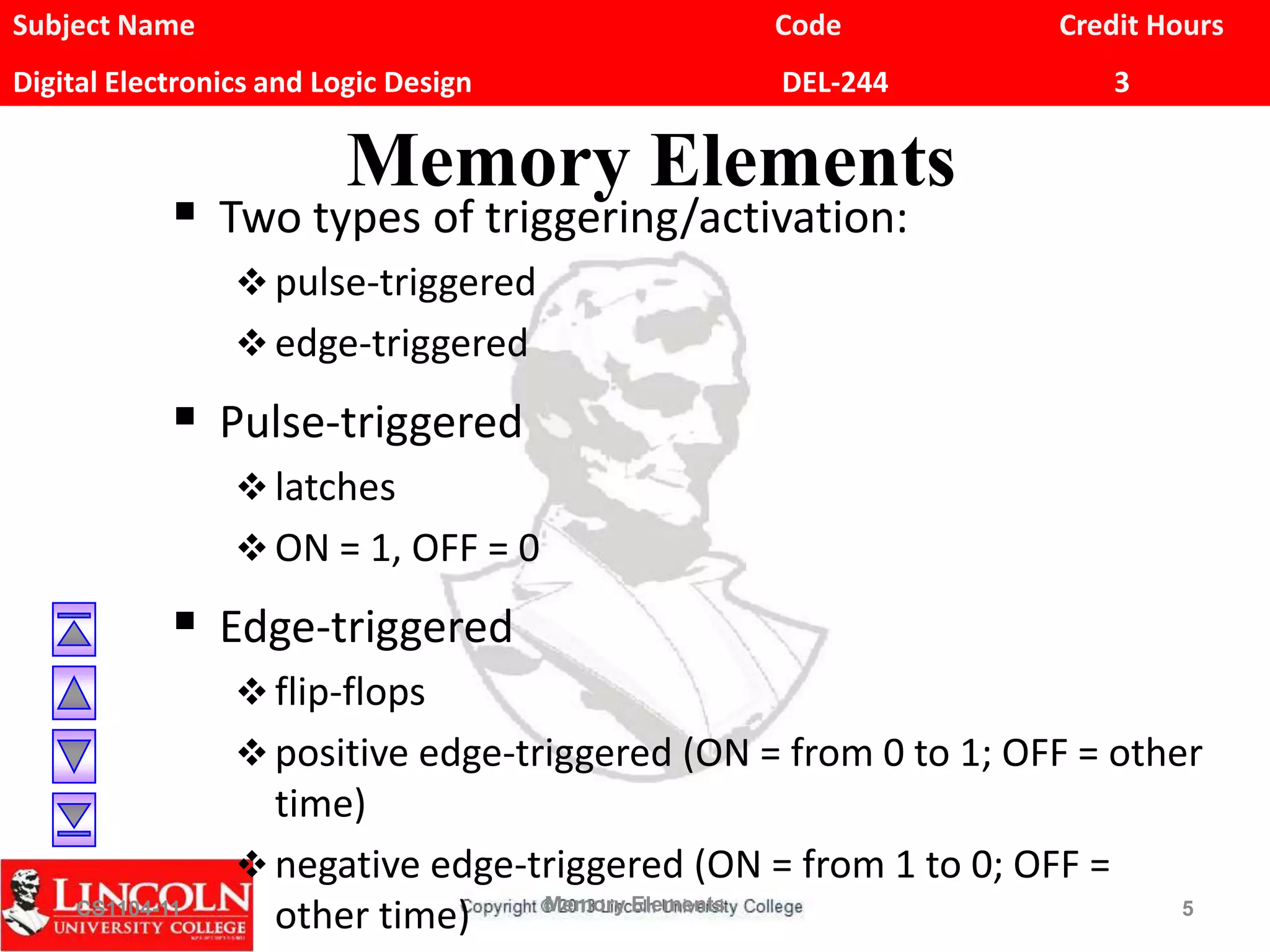 Subject Name Code Credit Hours
Digital Electronics and Logic Design DEL-244 3
Memory Elements
 Two types of triggering/activation:
 pulse-triggered
 edge-triggered
 Pulse-triggered
 latches
 ON = 1, OFF = 0
 Edge-triggered
 flip-flops
 positive edge-triggered (ON = from 0 to 1; OFF = other
time)
 negative edge-triggered (ON = from 1 to 0; OFF =
other time)CS1104-11 Memory Elements 5
 
