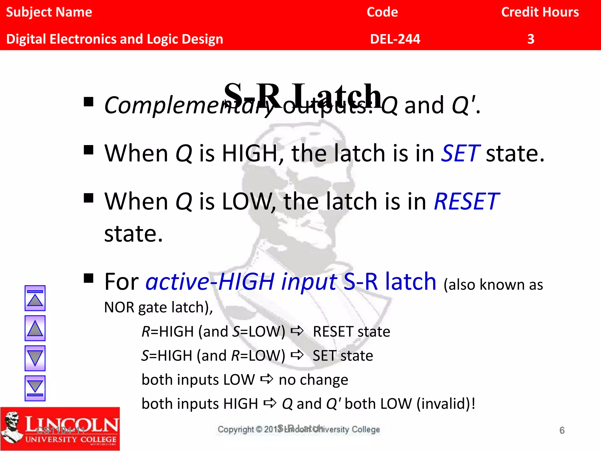 Subject Name Code Credit Hours
Digital Electronics and Logic Design DEL-244 3
S-R Latch Complementary outputs: Q and Q'.
 When Q is HIGH, the latch is in SET state.
 When Q is LOW, the latch is in RESET
state.
 For active-HIGH input S-R latch (also known as
NOR gate latch),
R=HIGH (and S=LOW) a RESET state
S=HIGH (and R=LOW) a SET state
both inputs LOW a no change
both inputs HIGH a Q and Q' both LOW (invalid)!
CS1104-11 S-R Latch 6
 