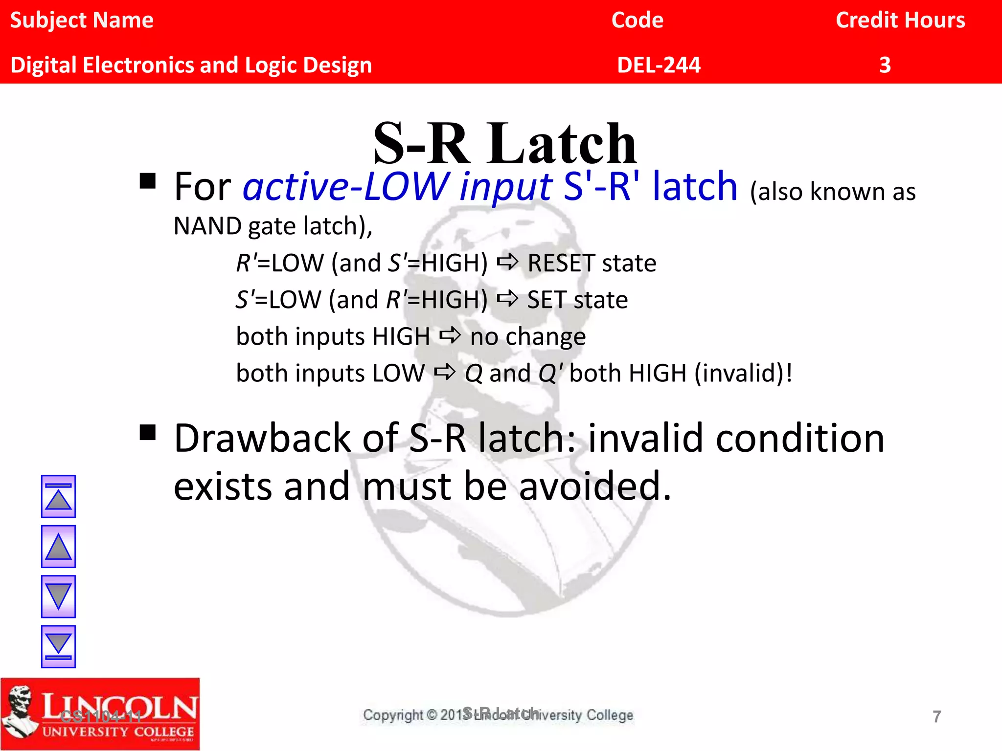 Subject Name Code Credit Hours
Digital Electronics and Logic Design DEL-244 3
S-R Latch
 For active-LOW input S'-R' latch (also known as
NAND gate latch),
R'=LOW (and S'=HIGH) a RESET state
S'=LOW (and R'=HIGH) a SET state
both inputs HIGH a no change
both inputs LOW a Q and Q' both HIGH (invalid)!
 Drawback of S-R latch: invalid condition
exists and must be avoided.
CS1104-11 S-R Latch 7
 