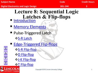 Subject Name Code Credit Hours
Digital Electronics and Logic Design DEL-244 3
Lecture 8: Sequential Logic
Latches & Flip-flops
 Introduction
 Memory Elements
 Pulse-Triggered Latch
S-R Latch
 Edge-Triggered Flip-flops
S-R Flip-flop
D Flip-flop
J-K Flip-flop
T Flip-flop
CS1104-11 1
 