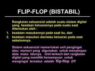 FLIP-FLOP (BISTABIL)
Rangkaian sekuensial adalah suatu sistem digital
yang keadaan keluarannya pada suatu saat
ditentukan oleh :
1. keadaan masukannya pada saat itu, dan
2. keadaan masukan dan/atau keluaran pada saat
sebelumnya.
Sistem sekuensial memerlukan unit pengingat
atau memori yang digunakan untuk menyimpan
data masa lalunya. Unit terkecil dari rangkaian
digital yang memiliki kemampuan untuk
mengingat tersebut adalah flip-flop (FF).
 