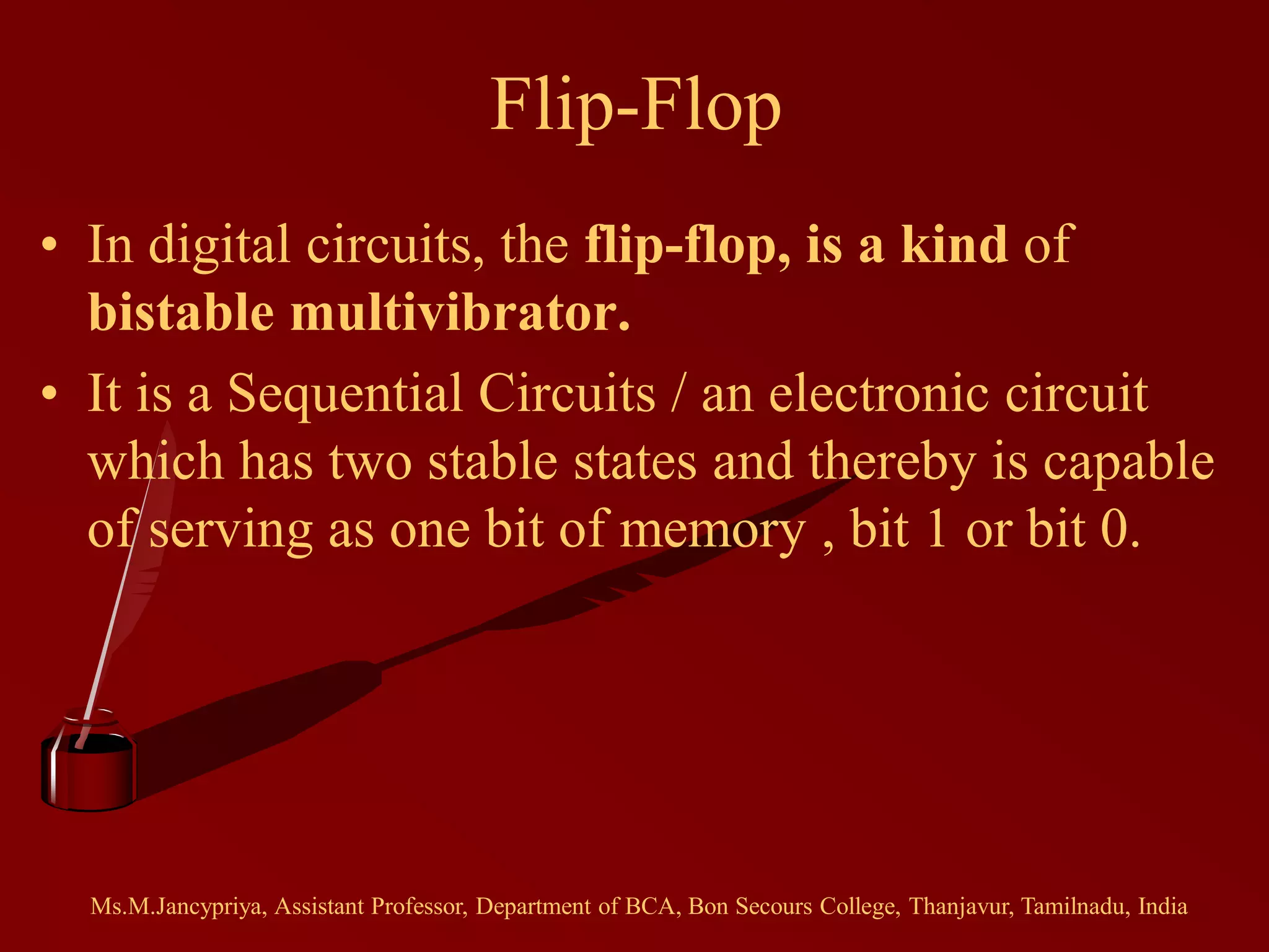 Flip-Flop
• In digital circuits, the flip-flop, is a kind of
bistable multivibrator.
• It is a Sequential Circuits / an electronic circuit
which has two stable states and thereby is capable
of serving as one bit of memory , bit 1 or bit 0.
Ms.M.Jancypriya, Assistant Professor, Department of BCA, Bon Secours College, Thanjavur, Tamilnadu, India
 