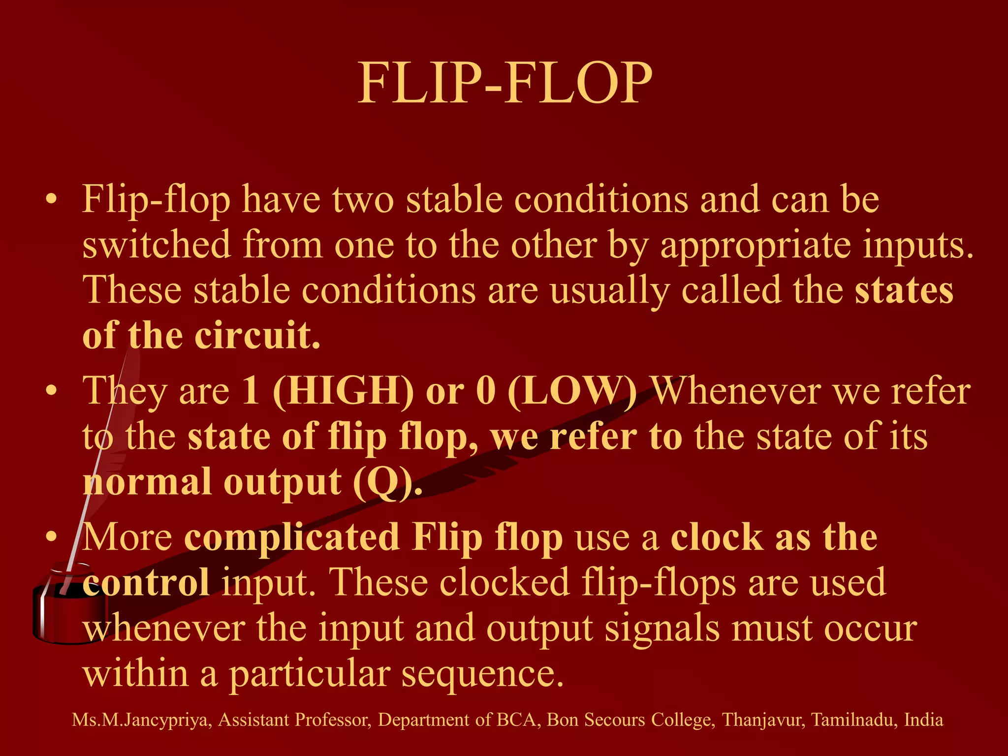 FLIP-FLOP
• Flip-flop have two stable conditions and can be
switched from one to the other by appropriate inputs.
These stable conditions are usually called the states
of the circuit.
• They are 1 (HIGH) or 0 (LOW) Whenever we refer
to the state of flip flop, we refer to the state of its
normal output (Q).
• More complicated Flip flop use a clock as the
control input. These clocked flip-flops are used
whenever the input and output signals must occur
within a particular sequence.
Ms.M.Jancypriya, Assistant Professor, Department of BCA, Bon Secours College, Thanjavur, Tamilnadu, India
 