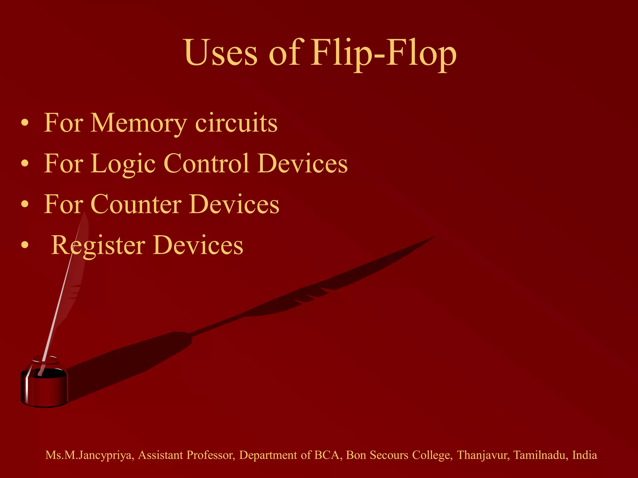 Uses of Flip-Flop
• For Memory circuits
• For Logic Control Devices
• For Counter Devices
• Register Devices
Ms.M.Jancypriya, Assistant Professor, Department of BCA, Bon Secours College, Thanjavur, Tamilnadu, India
 