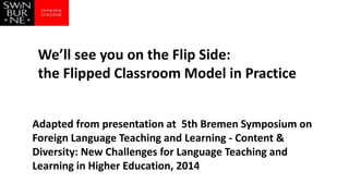 Adapted from presentation at 5th Bremen Symposium on
Foreign Language Teaching and Learning - Content &
Diversity: New Challenges for Language Teaching and
Learning in Higher Education, 2014
We’ll see you on the Flip Side:
the Flipped Classroom Model in Practice
 