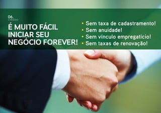 • Sem taxa de cadastramento!
• Sem anuidade!
• Sem vínculo empregatício!
• Sem taxas de renovação!
O NEGÓCIO
06.
É muito fácil
iniciar seu
negócio Forever!
 