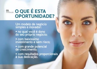 IntroduçÃO
01.
O que é esta
oportunidade?
Um modelo de negócio
simples e inovador:
• no qual você é dono
do seu próprio negócio;
• com baixíssimo
investimento e sem risco;
• com grande potencial
de crescimento;
• com resultados proporcionais
à sua dedicação.
 