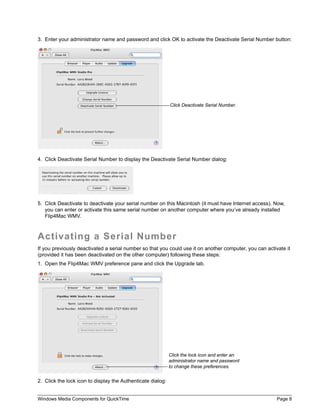 3. Enter your administrator name and password and click OK to activate the Deactivate Serial Number button:




                                                             Click Deactivate Serial Number.




4. Click Deactivate Serial Number to display the Deactivate Serial Number dialog:




5. Click Deactivate to deactivate your serial number on this Macintosh (it must have Internet access). Now,
   you can enter or activate this same serial number on another computer where you’ve already installed
   Flip4Mac WMV.



Activating a Serial Number
If you previously deactivated a serial number so that you could use it on another computer, you can activate it
(provided it has been deactivated on the other computer) following these steps:
1. Open the Flip4Mac WMV preference pane and click the Upgrade tab.




                                                             Click the lock icon and enter an
                                                             administrator name and password
                                                             to change these preferences.


2. Click the lock icon to display the Authenticate dialog:


Windows Media Components for QuickTime                                                                   Page 8
 