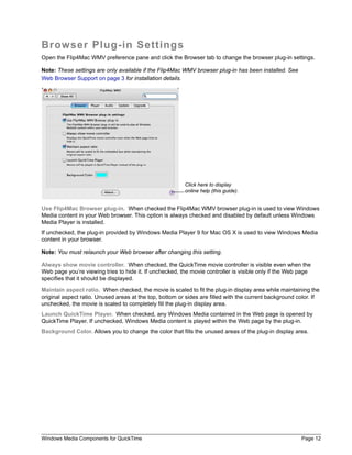 Browser Plug-in Settings
Open the Flip4Mac WMV preference pane and click the Browser tab to change the browser plug-in settings.

Note: These settings are only available if the Flip4Mac WMV browser plug-in has been installed. See
Web Browser Support on page 3 for installation details.




                                                         Click here to display
                                                         online help (this guide).


Use Flip4Mac Browser plug-in. When checked the Flip4Mac WMV browser plug-in is used to view Windows
Media content in your Web browser. This option is always checked and disabled by default unless Windows
Media Player is installed.
If unchecked, the plug-in provided by Windows Media Player 9 for Mac OS X is used to view Windows Media
content in your browser.

Note: You must relaunch your Web browser after changing this setting.

Always show movie controller. When checked, the QuickTime movie controller is visible even when the
Web page you’re viewing tries to hide it. If unchecked, the movie controller is visible only if the Web page
specifies that it should be displayed.

Maintain aspect ratio. When checked, the movie is scaled to fit the plug-in display area while maintaining the
original aspect ratio. Unused areas at the top, bottom or sides are filled with the current background color. If
unchecked, the movie is scaled to completely fill the plug-in display area.
Launch QuickTime Player. When checked, any Windows Media contained in the Web page is opened by
QuickTime Player. If unchecked, Windows Media content is played within the Web page by the plug-in.
Background Color. Allows you to change the color that fills the unused areas of the plug-in display area.




Windows Media Components for QuickTime                                                                  Page 12
 