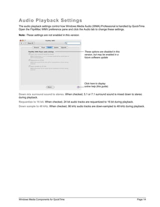Audio Playback Settings
The audio playback settings control how Windows Media Audio (WMA) Professional is handled by QuickTime.
Open the Flip4Mac WMV preference pane and click the Audio tab to change these settings.

Note: These settings are not enabled in this version.




                                                        These options are disabled in this
                                                        version, but may be enabled in a
                                                        future software update




                                                        Click here to display
                                                        online help (this guide).


Down mix surround sound to stereo. When checked, 5.1 or 7.1 surround sound is mixed down to stereo
during playback.
Requantize to 16 bit. When checked, 24 bit audio tracks are requantized to 16 bit during playback.
Down sample to 48 kHz. When checked, 96 kHz audio tracks are down-sampled to 48 kHz during playback.




Windows Media Components for QuickTime                                                               Page 14
 