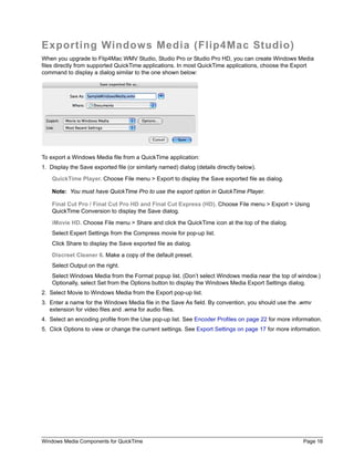 Exporting Windows Media (Flip4Mac Studio)
When you upgrade to Flip4Mac WMV Studio, Studio Pro or Studio Pro HD, you can create Windows Media
files directly from supported QuickTime applications. In most QuickTime applications, choose the Export
command to display a dialog similar to the one shown below:




To export a Windows Media file from a QuickTime application:
1. Display the Save exported file (or similarly named) dialog (details directly below).

    QuickTime Player. Choose File menu > Export to display the Save exported file as dialog.

    Note: You must have QuickTime Pro to use the export option in QuickTime Player.

    Final Cut Pro / Final Cut Pro HD and Final Cut Express (HD). Choose File menu > Export > Using
    QuickTime Conversion to display the Save dialog.

    iMovie HD. Choose File menu > Share and click the QuickTime icon at the top of the dialog.
    Select Expert Settings from the Compress movie for pop-up list.
    Click Share to display the Save exported file as dialog.

    Discreet Cleaner 6. Make a copy of the default preset.
    Select Output on the right.
    Select Windows Media from the Format popup list. (Don’t select Windows media near the top of window.)
    Optionally, select Set from the Options button to display the Windows Media Export Settings dialog.
2. Select Movie to Windows Media from the Export pop-up list.
3. Enter a name for the Windows Media file in the Save As field. By convention, you should use the .wmv
   extension for video files and .wma for audio files.
4. Select an encoding profile from the Use pop-up list. See Encoder Profiles on page 22 for more information.
5. Click Options to view or change the current settings. See Export Settings on page 17 for more information.




Windows Media Components for QuickTime                                                                Page 16
 