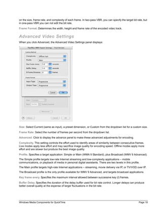on the size, frame rate, and complexity of each frame. In two-pass VBR, you can specify the target bit rate, but
in one-pass VBR you can not edit the bit rate.

Frame Format. Determines the width, height and frame rate of the encoded video track.


Advanced Video Settings
When you click Advanced, the Advanced Video Settings panel displays:




Size: Select Current (same as input), a preset dimension, or Custom from the dropdown list for a custom size.

Frame Rate: Select the number of frames per second from the dropdown list.

Advanced: Click to display the advance panel to make these advanced adjustments for encoding.

Complexity. This setting controls the effort used to identify areas of similarity between consecutive frames.
Live modes apply less effort and may sacrifice image quality for encoding speed. Offline modes apply more
effort and are slower but produce the best image quality.

Profile. Specifies a target application: Simple or Main (WMA 9 Standard), plus Broadcast (WMV 9 Advanced).
The Simple profile targets low-rate Internet streaming and low-complexity applications – mobile
communications, or playback of media in personal digital assistants. There are two levels in this profile.
The Main profile targets high-rate Internet applications – streaming, movie delivery via IP, or TV/VOD over IP.
The Broadcast profile is the only profile available for WMV 9 Advanced, and targets broadcast applications.

Key frame every. Specifies the maximum interval allowed between successive key (I) frames.

Buffer Delay. Specifies the duration of the delay buffer used for bit rate control. Longer delays can produce
better overall quality at the expense of larger fluctuations in the bit rate.




Windows Media Components for QuickTime                                                                   Page 18
 