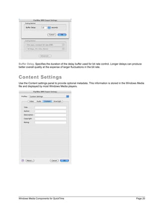 Buffer Delay. Specifies the duration of the delay buffer used for bit rate control. Longer delays can produce
better overall quality at the expense of larger fluctuations in the bit rate.



Content Settings
Use the Content settings panel to provide optional metadata. This information is stored in the Windows Media
file and displayed by most Windows Media players.




Windows Media Components for QuickTime                                                                  Page 20
 
