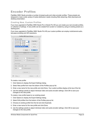 Encoder Profiles
Flip4Mac WMV Studio provides a number of preset audio and video encoder profiles. These presets are
designed to meet a wide variety of media distribution needs including Web streaming, Web download and
desktop presentation.

Creating New, Custom Profiles
If you have upgraded to Flip4Mac WMV Studio Pro or Studio Pro HD you can create your own encoder profiles,
or collection of settings. A new profile can be created from scratch or created by using an existing preset as a
starting point.
If you have upgraded to Flip4Mac WMV Studio Pro HD your custom profiles can employ multichannel audio,
two-pass encoding and HD resolutions.




To create a new profile:
1. Click Options to display the Export Settings dialog.
2. Select New profile from near the bottom of the Profiles pop-up list.
3. Enter a new name for the new profile and click Done. Your custom profiles display at the top of the list.
4. Use the settings panels to adjust individual video and audio encoder settings. Click OK to save your
   changes to the new profile.
To create a new profile based on an existing preset:
1. Click Options to display the Export Settings dialog.
2. Select Edit profiles from the bottom of the Profiles pop-up list.
3. Choose an existing profile from the list and click Duplicate.
4. Enter a new name for the new profile and click Done.
5. Use the settings panels to adjust individual video and audio encoder settings. Click OK to save your
   changes to the new profile.


Windows Media Components for QuickTime                                                                   Page 22
 