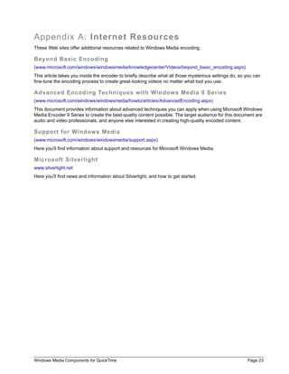 Appendix A: Internet Resources
These Web sites offer additional resources related to Windows Media encoding.

Beyond Basic Encoding
(www.microsoft.com/windows/windowsmedia/knowledgecenter/Videos/beyond_basic_encoding.aspx)
This article takes you inside the encoder to briefly describe what all those mysterious settings do, so you can
fine-tune the encoding process to create great-looking videos no matter what tool you use.

Advanced Encoding Techniques with Windows Media 9 Series
(www.microsoft.com/windows/windowsmedia/howto/articles/AdvancedEncoding.aspx)
This document provides information about advanced techniques you can apply when using Microsoft Windows
Media Encoder 9 Series to create the best-quality content possible. The target audience for this document are
audio and video professionals, and anyone else interested in creating high-quality encoded content.

Support for Windows Media
(www.microsoft.com/windows/windowsmedia/support.aspx)
Here you'll find information about support and resources for Microsoft Windows Media.

Microsoft Silverlight
www.silverlight.net
Here you'll find news and information about Silverlight, and how to get started.




Windows Media Components for QuickTime                                                                  Page 23
 