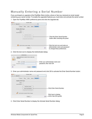 Manually Entering a Serial Number
If you purchased an upgrade at the Flip4Mac Store (online, phone or fax) you received an email receipt
containing your serial number. To enable the upgraded features you must enter and activate the serial number:
1. Open the Flip4Mac WMV preference pane and click the Upgrade tab.




                                                               Click the Enter Serial Number
                                                               button after unlocking this panel.




                                                              Click the lock icon and enter an
                                                              administrator name and password
                                                              to change these preferences.

2. Click the lock icon to display the Authenticate dialog:




                                            Enter your administrator name and
                                            password, then click OK.




3. Enter your administrator name and password and click OK to activate the Enter Serial Number button:




                                                             Click Enter Serial Number.



                                                             Click here to display
                                                             online help (this guide).


4. Click Enter Serial Number to display the Activate Serial Number dialog:




Windows Media Components for QuickTime                                                                Page 6
 