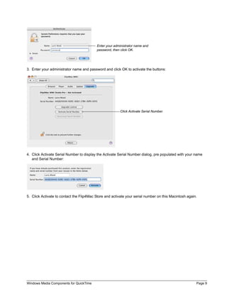Enter your administrator name and
                                          password, then click OK.




3. Enter your administrator name and password and click OK to activate the buttons:




                                                         Click Activate Serial Number.




4. Click Activate Serial Number to display the Activate Serial Number dialog, pre populated with your name
   and Serial Number:




5. Click Activate to contact the Flip4Mac Store and activate your serial number on this Macintosh again.




Windows Media Components for QuickTime                                                                 Page 9
 