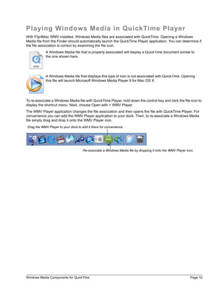 Playing Windows Media in QuickTime Player
With Flip4Mac WMV installed, Windows Media files are associated with QuickTime. Opening a Windows
Media file from the Finder should automatically launch the QuickTime Player application. You can determine if
the file association is correct by examining the file icon:
            A Windows Media file that is properly associated will display a QuickTime document similar to
            the one shown here.




            A Windows Media file that displays this type of icon is not associated with QuickTime. Opening
            this file will launch Microsoft Windows Media Player 9 for Mac OS X.




To re-associate a Windows Media file with QuickTime Player, hold down the control key and click the file icon to
display the shortcut menu. Next, choose Open with > WMV Player.
The WMV Player application changes the file association and then opens the file with QuickTime Player. For
convenience you can add the WMV Player application to your dock. Then, to re-associate a Windows Media
file simply drag and drop it onto the WMV Player icon.
Drag the WMV Player to your dock to add it there for convenience.




                                     Re-associate a Windows Media file by dropping it onto the WMV Player icon.




Windows Media Components for QuickTime                                                                      Page 10
 