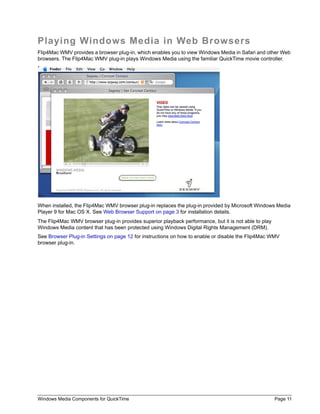 Playing Windows Media in Web Browsers
Flip4Mac WMV provides a browser plug-in, which enables you to view Windows Media in Safari and other Web
browsers. The Flip4Mac WMV plug-in plays Windows Media using the familiar QuickTime movie controller.




When installed, the Flip4Mac WMV browser plug-in replaces the plug-in provided by Microsoft Windows Media
Player 9 for Mac OS X. See Web Browser Support on page 3 for installation details.
The Flip4Mac WMV browser plug-in provides superior playback performance, but it is not able to play
Windows Media content that has been protected using Windows Digital Rights Management (DRM).
See Browser Plug-in Settings on page 12 for instructions on how to enable or disable the Flip4Mac WMV
browser plug-in.




Windows Media Components for QuickTime                                                                Page 11
 