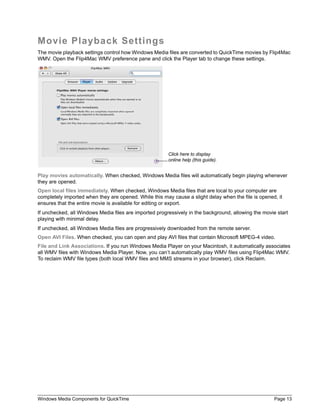 Movie Playback Settings
The movie playback settings control how Windows Media files are converted to QuickTime movies by Flip4Mac
WMV. Open the Flip4Mac WMV preference pane and click the Player tab to change these settings.




                                                        Click here to display
                                                        online help (this guide).


Play movies automatically. When checked, Windows Media files will automatically begin playing whenever
they are opened.
Open local files immediately. When checked, Windows Media files that are local to your computer are
completely imported when they are opened. While this may cause a slight delay when the file is opened, it
ensures that the entire movie is available for editing or export.
If unchecked, all Windows Media files are imported progressively in the background, allowing the movie start
playing with minimal delay.
If unchecked, all Windows Media files are progressively downloaded from the remote server.
Open AVI Files. When checked, you can open and play AVI files that contain Microsoft MPEG-4 video.
File and Link Associations. If you run Windows Media Player on your Macintosh, it automatically associates
all WMV files with Windows Media Player. Now, you can’t automatically play WMV files using Flip4Mac WMV.
To reclaim WMV file types (both local WMV files and MMS streams in your browser), click Reclaim.




Windows Media Components for QuickTime                                                                Page 13
 