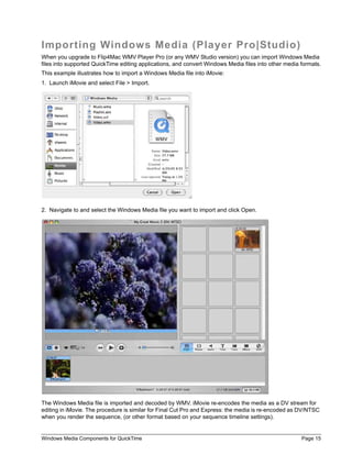 Importing Windows Media (Player Pro|Studio)
When you upgrade to Flip4Mac WMV Player Pro (or any WMV Studio version) you can import Windows Media
files into supported QuickTime editing applications, and convert Windows Media files into other media formats.
This example illustrates how to import a Windows Media file into iMovie:
1. Launch iMovie and select File > Import.




2. Navigate to and select the Windows Media file you want to import and click Open.




The Windows Media file is imported and decoded by WMV. iMovie re-encodes the media as a DV stream for
editing in iMovie. The procedure is similar for Final Cut Pro and Express: the media is re-encoded as DV/NTSC
when you render the sequence, (or other format based on your sequence timeline settings).


Windows Media Components for QuickTime                                                                Page 15
 