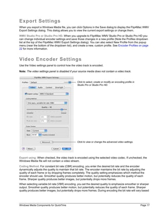 Export Settings
When you export a Windows Media file, you can click Options in the Save dialog to display the Flip4Mac WMV
Export Settings dialog. This dialog allows you to view the current export settings or change them.

WMV Studio Pro or Studio Pro HD. When you upgrade to Flip4Mac WMV Studio Pro or Studio Pro HD you
can change individual encoder settings and save those changes in a new profile (Note the Profiles dropdown
list at the top of the Flip4Mac WMV Export Settings dialog). You can also select New Profile from the popup
menu (near the bottom of the dropdown list), and create a new, custom profile. See Encoder Profiles on page
22 for more information.



Video Encoder Settings
Use the Video settings panel to control how the video track is encoded.

Note: The video settings panel is disabled if your source media does not contain a video track.


                                                  Click to select, create or modify an encoding profile in
                                                  Studio Pro or Studio Pro HD.




                                                  Click to view or change the advanced video settings.




Export using: When checked, the video track is encoded using the selected video codec. If unchecked, the
Windows Media file will not contain a video stream.

Coding Method. For constant bit rate (CBR) encoding, you enter the desired bit rate and the encoder
dynamically adjusts the quality to maintain that bit rate. The encoder maintains the bit rate by adjusting the
quality of each frame or by dropping frames completely. The quality setting emphasizes which method the
encoder should use. Smoother quality produces better motion, but potentially reduces the quality of each
frame. Sharper quality produces better images, but potentially drops more frames.
When selecting variable bit rate (VBR) encoding, you set the desired quality to emphasize smoother or sharper
output. Smoother quality produces better motion, but potentially reduces the quality of each frame. Sharper
quality produces better images, but potentially drops more frames. During encoding the bit rate will vary based




Windows Media Components for QuickTime                                                                       Page 17
 