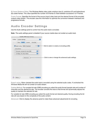 B Frame Distance Delay. The Windows Media video codec employs intra (I), predictive (P) and bidirectional
(B) coded frames. This value specified the number of B frames to insert between successive I or P frames.

Frame Format. Specifies the format of the source (input) video track and the desired format of the encoded
(output) video stream. The encoder uses this information to optimize the conversion between interlaced and
progressive formats.



Audio Encoder Settings
Use the Audio settings panel to control how the audio track is encoded.

Note: The audio settings panel is disabled if your source media does not contain an audio track.




                                                Click to select or create an encoding profile.




                                                 Click to view or change the advanced audio settings.




Export using. When checked the audio track is encoded using the selected audio codec. If unchecked the
Windows Media file will not contain an audio stream.

Coding Method. For constant bit rate (CBR) encoding you select the audio format (sample rate and number of
channels) and the desired bit rate. The encoder converts the track to that format and dynamically adjusts the
quality to maintain the selected bit rate.
For variable bit rate (VBR) encoding you select the audio format and desired quality. During encoding the bit
rate will vary based on the complexity of the audio content.

Advanced: Click to display the advance panel to make these advanced adjustments for encoding.




Windows Media Components for QuickTime                                                                  Page 19
 