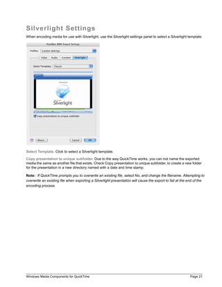 Silverlight Settings
When encoding media for use with Silverlight, use the Silverlight settings panel to select a Silverlight template.




Select Template. Click to select a Silverlight template.

Copy presentation to unique subfolder. Due to the way QuickTime works, you can not name the exported
media the same as another file that exists. Check Copy presentation to unique subfolder, to create a new folder
for the presentation in a new directory named with a date and time stamp.

Note: If QuickTime prompts you to overwrite an existing file, select No, and change the filename. Attempting to
overwrite an existing file when exporting a Silverlight presentation will cause the export to fail at the end of the
encoding process.




Windows Media Components for QuickTime                                                                    Page 21
 