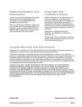 Obtaining Support and                                        Copyright and
Information                                                  Trademark Notice
To learn more about Windows Media Components                 ©2004-7 Telestream, Inc. All rights reserved. No
for QuickTime and how other digital media                    part of this publication may be reproduced,
enthusiasts are using Flip4Mac WMV, go to                    transmitted, transcribed, altered, or translated into
www.flip4mac.com/support.htm.                                any languages without written permission of
                                                             Telestream, Inc. Information and specifications in
When you ask for help or information, please let us
                                                             this document are subject to change without notice
know your Mac OS X and QuickTime version, the
                                                             and do not represent a commitment on the part of
application you’re using with Flip4Mac WMV, the
                                                             Telestream.
Flip4Mac WMV component you’re using, and any
other characteristics that may be helpful.                   Telestream is a registered trademark of
                                                             Telestream, Inc. Flip4Mac is a trademark of
                                                             Telestream, Inc.
                                                             All other brand, product, and company names are
                                                             property of their respective owners and are used
                                                             only for identification purposes.




Limited Warranty and Disclaimers
Telestream, Inc. warrants to you, as the original licensee only, that the software you licensed will perform as
stated below for a period of one (1) year from the date of purchase of the software:
The software will operate in substantial conformance with its specifications as set forth in the applicable
product user guide/published specifications/product description. Telestream does not warrant that operation of
the software will be uninterrupted or error-free, will meet your requirements, or that software errors will be
corrected. Telestream's sole liability in this Limited Warranty shall be to use reasonable commercial efforts to
bring the Software's performance into substantial conformance with the specifications in the applicable product
user's guide/published specifications/product description.
Limitations of Warranties. EXCEPT AS EXPRESSLY SET FORTH ABOVE, NO OTHER WARRANTY,
EXPRESS OR IMPLIED, IS MADE WITH RESPECT TO THE SOFTWARE, INCLUDING WITHOUT
LIMITATION ANY IMPLIED WARRANTY OF MERCHANTABILITY, FITNESS FOR A PARTICULAR
PURPOSE, NON-INFRINGEMENT OF THIRD PARTY RIGHTS AND THOSE ARISING FROM A COURSE
OF DEALING OR USAGE OF TRADE. NO WARRANTY IS MADE THAT USE OF THE SOFTWARE WILL BE
ERROR FREE OR UNINTERRUPTED, THAT ANY ERRORS OR DEFECTS IN THE LICENSED MATERIALS
WILL BE CORRECTED, OR THAT THE SOFTWARE'S FUNCTIONALITY WILL MEET YOUR
REQUIREMENTS.




October, 2007                                                                  Telestream Part No. 74-0042-06


Windows Media Components for QuickTime                                                                     Page 25
 