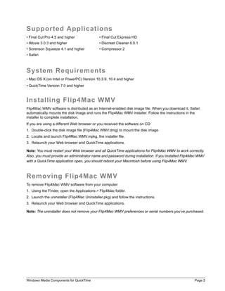 Supported Applications
• Final Cut Pro 4.5 and higher               • Final Cut Express HD
• iMovie 3.0.3 and higher                    • Discreet Cleaner 6.0.1
• Sorenson Squeeze 4.1 and higher            • Compressor 2
• Safari



System Requirements
• Mac OS X (on Intel or PowerPC) Version 10.3.9, 10.4 and higher
• QuickTime Version 7.0 and higher



Installing Flip4Mac WMV
Flip4Mac WMV software is distributed as an Internet-enabled disk image file. When you download it, Safari
automatically mounts the disk image and runs the Flip4Mac WMV installer. Follow the instructions in the
installer to complete installation.
If you are using a different Web browser or you received the software on CD:
1. Double-click the disk image file (Flip4Mac WMV.dmg) to mount the disk image.
2. Locate and launch Flip4Mac WMV.mpkg, the installer file.
3. Relaunch your Web browser and QuickTime applications.

Note: You must restart your Web browser and all QuickTime applications for Flip4Mac WMV to work correctly.
Also, you must provide an administrator name and password during installation. If you installed Flip4Mac WMV
with a QuickTime application open, you should reboot your Macintosh before using Flip4Mac WMV.



Removing Flip4Mac WMV
To remove Flip4Mac WMV software from your computer:
1. Using the Finder, open the Applications > Flip4Mac folder.
2. Launch the uninstaller (Flip4Mac Uninstaller.pkg) and follow the instructions.
3. Relaunch your Web browser and QuickTime applications.

Note: The uninstaller does not remove your Flip4Mac WMV preferences or serial numbers you’ve purchased.




Windows Media Components for QuickTime                                                                Page 2
 