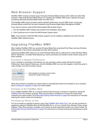 Web Browser Support
Flip4Mac WMV includes a browser plug-in that plays Windows Media streams within Safari and other Web
browsers. If Microsoft Windows Media Player 9 is installed, the Flip4Mac WMV plug-in replaces the plug-in
provided by Microsoft Windows Media Player 9 for Mac OS X.
The Flip4Mac WMV plug-in provides superior playback performance, but the WMV plug-in cannot play
Windows Media content that has been protected using Windows Digital Rights Management (DRM).
If you want to continue using the Microsoft-supplied Web browser plug-in:
1. Run the Flip4Mac WMV installer and proceed to the Installation Type phase.
2. Click Customize and un-check the Web Browser Support option.

Note: If you choose to install the Web browser support it can be enabled or disabled at any time from the
Flip4Mac WMV preference pane.



Upgrading Flip4Mac WMV
After installing Flip4Mac WMV you can play Windows Media files using QuickTime Player and view Windows
Media content on the Internet using Safari and other Web browsers.
Upgrading Flip4Mac WMV allows you to import Windows Media files for editing and to create Windows Media
files for distribution. To enable these features you need to purchase and activate a serial number using one of
these methods:

Purchase in System Preferences
If your computer is connected to the Internet, you can purchase a serial number directly from System
Preferences. Open System Preferences, click the Flip4Mac WMV icon and click Upgrade. Unlock the panel to
make changes, and click Purchase License.



                         Click Upgrade to purchase a serial number
                         directly from System Preferences.




When the purchase is complete your serial number is automatically entered and activated on your computer.
See Purchasing an Upgrade on page 5 for further details.

Purchase at the Flip4Mac Store
If you installed Flip4Mac WMV on a computer without Internet access, purchase an upgrade by visiting the
Flip4Mac Store from another computer. When the purchase is complete you’ll receive an email receipt
containing your serial number. Go to Manually Entering a Serial Number on page 6 for instructions on manually
entering your serial number and activating it.

Purchase by Phone or Fax
You can purchase an upgrade by faxing a copy of the Flip4Mac Store Order Form. You can also purchase an
upgrade by calling the Flip4Mac Store at 402-323-6692 (9 a.m. to 5 p.m. Central Time, Monday–Friday, except
holidays). When the purchase is complete, you’ll receive an email receipt that contains your serial number. Go
to Manually Entering a Serial Number on page 6 for instructions on manually entering and activating your serial
number.




Windows Media Components for QuickTime                                                                   Page 3
 