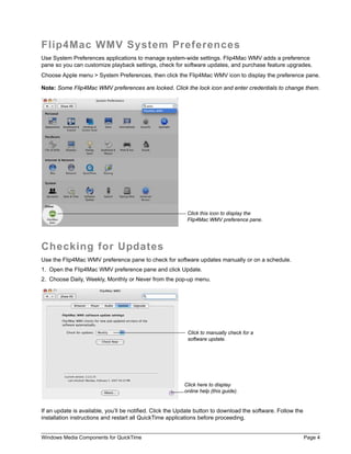Flip4Mac WMV System Preferences
Use System Preferences applications to manage system-wide settings. Flip4Mac WMV adds a preference
pane so you can customize playback settings, check for software updates, and purchase feature upgrades.
Choose Apple menu > System Preferences, then click the Flip4Mac WMV icon to display the preference pane.

Note: Some Flip4Mac WMV preferences are locked. Click the lock icon and enter credentials to change them.




                                                           Click this icon to display the
                                                           Flip4Mac WMV preference pane.




Checking for Updates
Use the Flip4Mac WMV preference pane to check for software updates manually or on a schedule.
1. Open the Flip4Mac WMV preference pane and click Update.
2. Choose Daily, Weekly, Monthly or Never from the pop-up menu.




                                                           Click to manually check for a
                                                           software update.




                                                          Click here to display
                                                          online help (this guide).


If an update is available, you’ll be notified. Click the Update button to download the software. Follow the
installation instructions and restart all QuickTime applications before proceeding.


Windows Media Components for QuickTime                                                                        Page 4
 