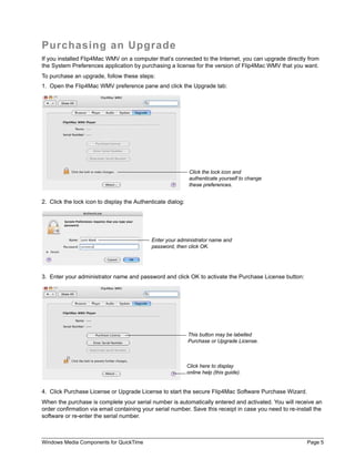 Purchasing an Upgrade
If you installed Flip4Mac WMV on a computer that’s connected to the Internet, you can upgrade directly from
the System Preferences application by purchasing a license for the version of Flip4Mac WMV that you want.
To purchase an upgrade, follow these steps:
1. Open the Flip4Mac WMV preference pane and click the Upgrade tab:




                                                              Click the lock icon and
                                                              authenticate yourself to change
                                                              these preferences.


2. Click the lock icon to display the Authenticate dialog:




                                            Enter your administrator name and
                                            password, then click OK.




3. Enter your administrator name and password and click OK to activate the Purchase License button:




                                                             This button may be labelled
                                                             Purchase or Upgrade License.



                                                             Click here to display
                                                             online help (this guide).


4. Click Purchase License or Upgrade License to start the secure Flip4Mac Software Purchase Wizard.
When the purchase is complete your serial number is automatically entered and activated. You will receive an
order confirmation via email containing your serial number. Save this receipt in case you need to re-install the
software or re-enter the serial number.



Windows Media Components for QuickTime                                                                    Page 5
 