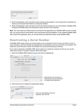 5. Enter the registration name and serial number exactly as they appear in your receipt email. If possible you
   should copy and paste these fields to avoid typing mistakes.
6. When the registration name and serial number are entered correctly you can click Activate. Flip4Mac WMV
   contacts the Flip4Mac Store and activates the serial number for this computer.

Note: You must restart your Web browser and all QuickTime applications for Flip4Mac WMV to work correctly.
Also, you must provide an administrator name and password during installation. If you installed Flip4Mac WMV
with a QuickTime application open, you should reboot your Macintosh before using Flip4Mac WMV.



Deactivating a Serial Number
A Flip4Mac WMV serial number can only be active on one computer at a time, but you can enter it in two or
more computers, and then activate it and deactivate it as necessary to use it on more than one computer. This
makes the use of the serial number more flexible, and avoids purchasing extra licenses.
If you want to deactivate a Flip4Mac WMV serial number on a particular computer so that you can use the
same serial number on another computer, follow these steps:
1. Open the Flip4Mac WMV preference pane and click the Upgrade tab.




                                                             Click the lock icon and enter an
                                                             administrator name and password
                                                             to change these preferences.


2. Click the lock icon to display the Authenticate dialog:




                                            Enter your administrator name and
                                            password, then click OK.




Windows Media Components for QuickTime                                                                  Page 7
 