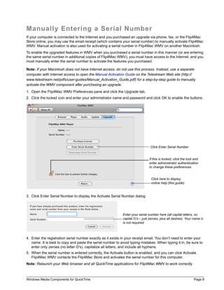 Windows Media Components for QuickTime Page 8
Manually Entering a Serial Number
If your computer is connected to the Internet and you purchased an upgrade via phone, fax, or the Flip4Mac
Store online, you may use the email receipt (which contains your serial number) to manually activate Flip4Mac
WMV. Manual activation is also used for activating a serial number in Flip4Mac WMV on another Macintosh.
To enable the upgraded features in WMV when you purchased a serial number in this manner (or are entering
the same serial number in additional copies of Flip4Mac WMV), you must have access to the Internet, and you
must manually enter the serial number to activate the features you purchased.
Note: If your Macintosh does not have Internet access, do not use this process. Instead, use a separate
computer with Internet access to open the Manual Activation Guide on the Telestream Web site (http://
www.telestream.net/pdfs/user-guides/Manual_Activation_Guide.pdf) for a step-by-step guide to manually
activate the WMV component after purchasing an upgrade.
1. Open the Flip4Mac WMV Preferences pane and click the Upgrade tab.
2. Click the locked icon and enter your administrator name and password and click OK to enable the buttons:
3. Click Enter Serial Number to display the Activate Serial Number dialog:
4. Enter the registration serial number exactly as it exists in your receipt email. You don’t need to enter your
name. It is best to copy and paste the serial number to avoid typing mistakes. When typing it in, be sure to
enter only zeroes (no letter O's), capitalize all letters, and include all hyphens.
5. When the serial number is entered correctly, the Activate button is enabled, and you can click Activate.
Flip4Mac WMV contacts the Flip4Mac Store and activates the serial number for this computer.
Note: Relaunch your Web browser and all QuickTime applications for Flip4Mac WMV to work correctly.
Click Enter Serial Number.
Click here to display
online help (this guide).
If this is locked, click the lock and
enter administrator authentication
to change these preferences.
Enter your serial number here (all capital letters, no
capital O’s – just zeroes, plus all dashes). Your name is
is not required.
 