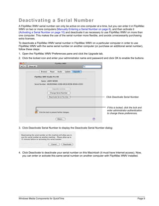 Windows Media Components for QuickTime Page 9
Deactivating a Serial Number
A Flip4Mac WMV serial number can only be active on one computer at a time, but you can enter it in Flip4Mac
WMV on two or more computers (Manually Entering a Serial Number on page 8), and then activate it
(Activating a Serial Number on page 10) and deactivate it as necessary to use Flip4Mac WMV on more than
one computer. This makes the use of the serial number more flexible, and avoids unnecessarily purchasing
extra licenses.
To deactivate a Flip4Mac WMV serial number in Flip4Mac WMV on a particular computer in order to use
Flip4Mac WMV with the same serial number on another computer (or purchase an additional serial number),
follow these steps:
1. Open the Flip4Mac WMV Preferences pane and click the Upgrade tab.
2. Click the locked icon and enter your administrator name and password and click OK to enable the buttons:
3. Click Deactivate Serial Number to display the Deactivate Serial Number dialog:
4. Click Deactivate to deactivate your serial number on this Macintosh (it must have Internet access). Now,
you can enter or activate this same serial number on another computer with Flip4Mac WMV installed.
Click Deactivate Serial Number.
If this is locked, click the lock and
enter administrator authentication
to change these preferences.
 