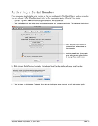 Windows Media Components for QuickTime Page 10
Activating a Serial Number
If you previously deactivated a serial number so that you could use it in Flip4Mac WMV on another computer,
you can activate it (after it has been deactivated on the previous computer) following these steps:
1. Open the Flip4Mac WMV Preferences pane and click the Upgrade tab.
2. Click the locked icon and enter your administrator name and password and click OK to enable the buttons:
3. Click Activate Serial Number to display the Activate Serial Number dialog with your serial number:
4. Click Activate to contact the Flip4Mac Store and activate your serial number on this Macintosh again.
Click Activate Serial Number to
reactivate this serial number on
this computer.
If this is locked, click the lock and
enter administrator authentication
to change these preferences.
 