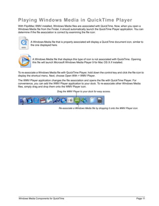 Windows Media Components for QuickTime Page 11
Playing Windows Media in QuickTime Player
With Flip4Mac WMV installed, Windows Media files are associated with QuickTime. Now, when you open a
Windows Media file from the Finder, it should automatically launch the QuickTime Player application. You can
determine if the file association is correct by examining the file icon:
To re-associate a Windows Media file with QuickTime Player, hold down the control key and click the file icon to
display the shortcut menu. Next, choose Open With > WMV Player.
The WMV Player application changes the file association and opens the file with QuickTime Player. For
convenience, you can add the WMV Player application to your dock. To re-associate other Windows Media
files, simply drag and drop them onto the WMV Player icon.
A Windows Media file that is properly associated will display a QuickTime document icon, similar to
the one displayed here.
A Windows Media file that displays this type of icon is not associated with QuickTime. Opening
this file will launch Microsoft Windows Media Player 9 for Mac OS X if installed.
Drag the WMV Player to your dock for easy access.
Re-associate a Windows Media file by dropping it onto the WMV Player icon.
 
