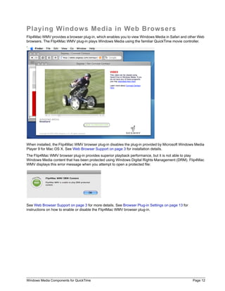 Windows Media Components for QuickTime Page 12
Playing Windows Media in Web Browsers
Flip4Mac WMV provides a browser plug-in, which enables you to view Windows Media in Safari and other Web
browsers. The Flip4Mac WMV plug-in plays Windows Media using the familiar QuickTime movie controller.
When installed, the Flip4Mac WMV browser plug-in disables the plug-in provided by Microsoft Windows Media
Player 9 for Mac OS X. See Web Browser Support on page 3 for installation details.
The Flip4Mac WMV browser plug-in provides superior playback performance, but it is not able to play
Windows Media content that has been protected using Windows Digital Rights Management (DRM). Flip4Mac
WMV displays this error message when you attempt to open a protected file:
See Web Browser Support on page 3 for more details. See Browser Plug-in Settings on page 13 for
instructions on how to enable or disable the Flip4Mac WMV browser plug-in.
 