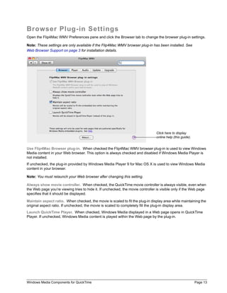 Windows Media Components for QuickTime Page 13
Browser Plug-in Settings
Open the Flip4Mac WMV Preferences pane and click the Browser tab to change the browser plug-in settings.
Note: These settings are only available if the Flip4Mac WMV browser plug-in has been installed. See
Web Browser Support on page 3 for installation details.
Use Flip4Mac Browser plug-in. When checked the Flip4Mac WMV browser plug-in is used to view Windows
Media content in your Web browser. This option is always checked and disabled if Windows Media Player is
not installed.
If unchecked, the plug-in provided by Windows Media Player 9 for Mac OS X is used to view Windows Media
content in your browser.
Note: You must relaunch your Web browser after changing this setting.
Always show movie controller. When checked, the QuickTime movie controller is always visible, even when
the Web page you’re viewing tries to hide it. If unchecked, the movie controller is visible only if the Web page
specifies that it should be displayed.
Maintain aspect ratio. When checked, the movie is scaled to fit the plug-in display area while maintaining the
original aspect ratio. If unchecked, the movie is scaled to completely fill the plug-in display area.
Launch QuickTime Player. When checked, Windows Media displayed in a Web page opens in QuickTime
Player. If unchecked, Windows Media content is played within the Web page by the plug-in.
Click here to display
online help (this guide).
 