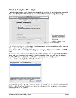 Windows Media Components for QuickTime Page 14
Movie Player Settings
The movie player settings control how Windows Media files are converted to QuickTime movies by Flip4Mac
WMV. Open the Flip4Mac WMV Preferences pane and click the Player tab to change these settings.
Play movies automatically. When checked, Windows Media files will automatically begin playing whenever
they are opened or as they are downloaded.
Open AVI Files. When checked, QuickTime Player opens and plays AVI files that contain Microsoft MPEG-4
video.
Reclaim File and Link Associations. Occasionally, another application may associate itself with WMV file
types. Now, you can’t automatically play WMV files using Flip4Mac WMV. To reclaim WMV file types for
Flip4Mac WMV (both local WMV files and MMS streams in your browser), click Reclaim.
Advanced. Click to display the Import Files Completely panel.
Import Files Completely. By default, when you import a file using WMV in any supported application (Final
Cut Pro or QuickTime Player, for example), it is opened and imported in the background, and immediately
begins to play as the file is opened.
Click here to display online
help (this guide).
Click here to choose which
applications use the Import
Completely option for better
performance.
 