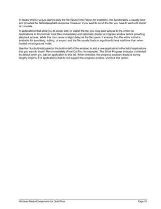 Windows Media Components for QuickTime Page 15
In cases where you just want to play the file (QuickTime Player, for example), this functionality is usually best
and provides the fastest playback response. However, if you want to scrub the file, you have to wait until import
is complete.
In applications that allow you to scrub, edit, or export the file, you may want access to the entire file.
Applications in this list load local files immediately and optionally display a progress window before providing
playback access. While this may cause a slight delay as the file opens, it ensures that the entire movie is
available for scrubbing, editing, or export, and the file usually loads in significantly less total time than when
loaded in background mode.
Use the Plus button (located at the bottom-left of the window) to add a new application to the list of applications
that you want to import files immediately (Final Cut Pro, for example). The Show Progress indicator is checked
by default when you add an application to this list. When checked, the progress windows displays during
lengthy imports. For applications that do not support the progress window, uncheck this option.
 