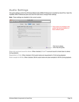 Windows Media Components for QuickTime Page 16
Audio Settings
The audio settings control how Windows Media Audio (WMA) Professional is handled by QuickTime. Open the
Flip4Mac WMV Preferences pane and click the Audio tab to change these settings.
Note: These settings are disabled in the current version.
Down mix surround sound to stereo. When checked, 5.1 or 7.1 surround sound is mixed down to stereo
during playback.
Requantize to 16 bit. When checked, 24 bit audio tracks are requantized to 16 bit during playback.
Down sample to 48 kHz. When checked, 96 kHz audio tracks are down-sampled to 48 kHz during playback.
These options are disabled in this
version, but may be enabled in a
future software update.
Click here to display
online help (this guide).
 